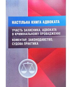 Настільна книга адвоката. Участь захисника, адвоката в кримінальному провадженні. Коментар, законодавство, судова практика